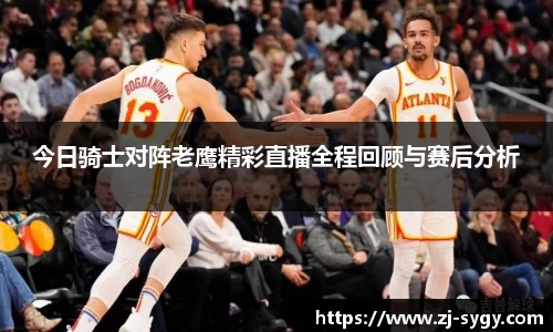 今日骑士对阵老鹰精彩直播全程回顾与赛后分析
